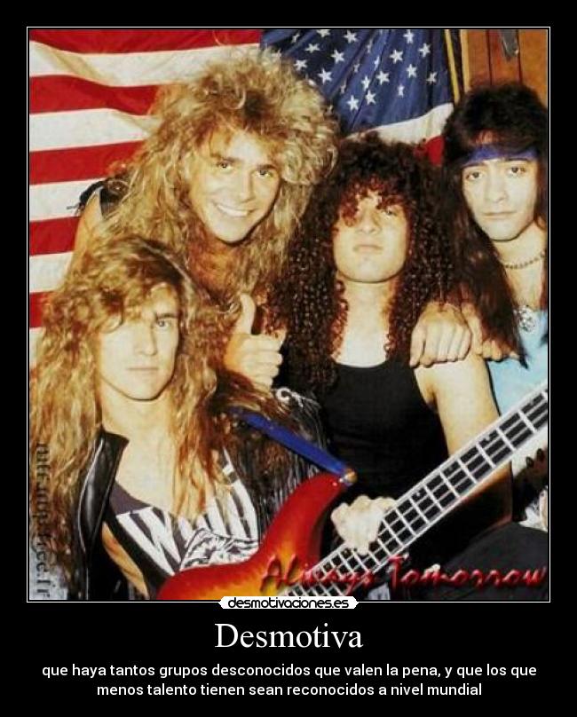 Desmotiva - que haya tantos grupos desconocidos que valen la pena, y que los que
menos talento tienen sean reconocidos a nivel mundial