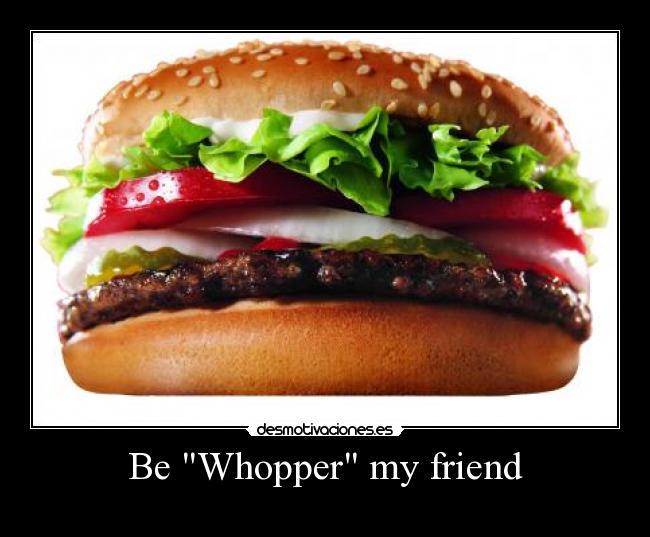 Be Whopper my friend -