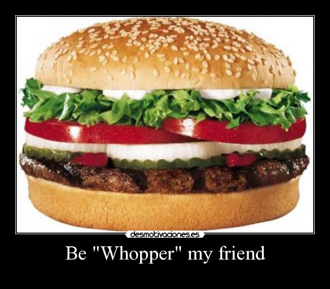 Be Whopper my friend -