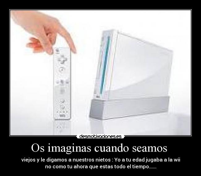 Os imaginas cuando seamos - viejos y le digamos a nuestros nietos : Yo a tu edad jugaba a la wii
no como tu ahora que estas todo el tiempo......