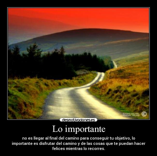 Lo importante - no es llegar al final del camino para conseguir tu objetivo, lo
importante es disfrutar del camino y de las cosas que te puedan hacer
felices mientras lo recorres.