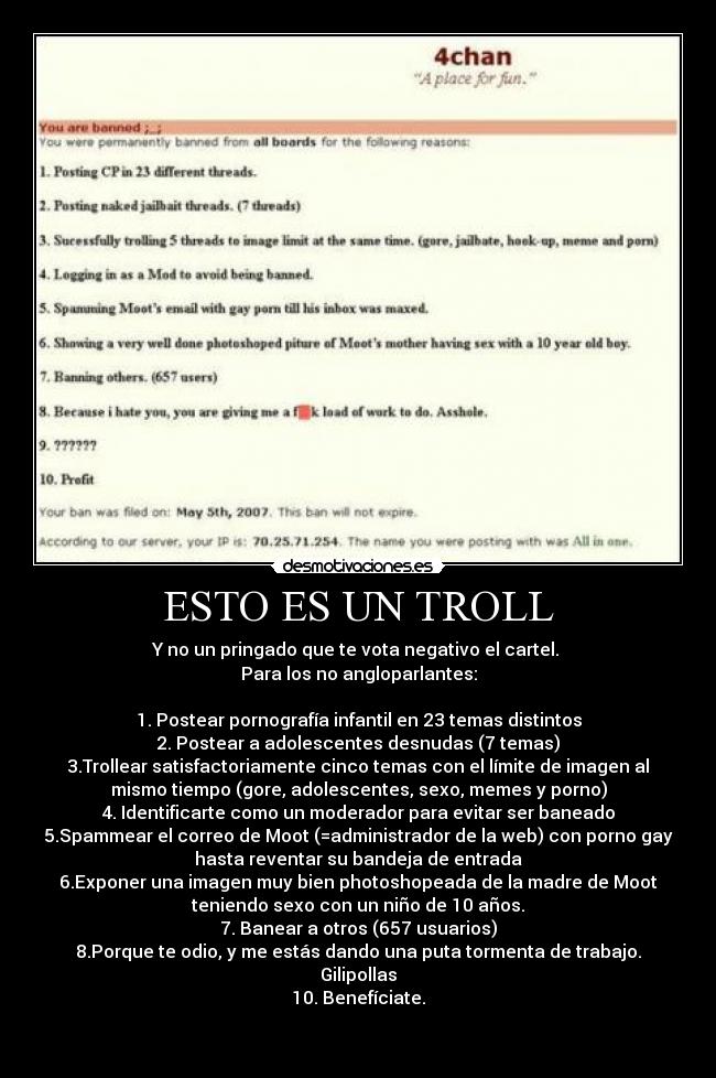 ESTO ES UN TROLL - Y no un pringado que te vota negativo el cartel. 
Para los no angloparlantes:

1. Postear pornografía infantil en 23 temas distintos
2. Postear a adolescentes desnudas (7 temas)
3.Trollear satisfactoriamente cinco temas con el límite de imagen al
mismo tiempo (gore, adolescentes, sexo, memes y porno)
4. Identificarte como un moderador para evitar ser baneado
5.Spammear el correo de Moot (=administrador de la web) con porno gay
hasta reventar su bandeja de entrada
6.Exponer una imagen muy bien photoshopeada de la madre de Moot
teniendo sexo con un niño de 10 años.
7. Banear a otros (657 usuarios)
8.Porque te odio, y me estás dando una puta tormenta de trabajo.
Gilipollas
10. Benefíciate.

