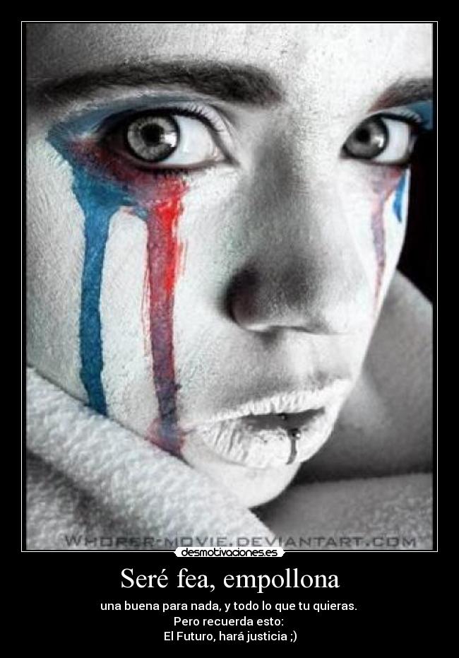 Seré fea, empollona - una buena para nada, y todo lo que tu quieras.
Pero recuerda esto:
El Futuro, hará justicia ;)