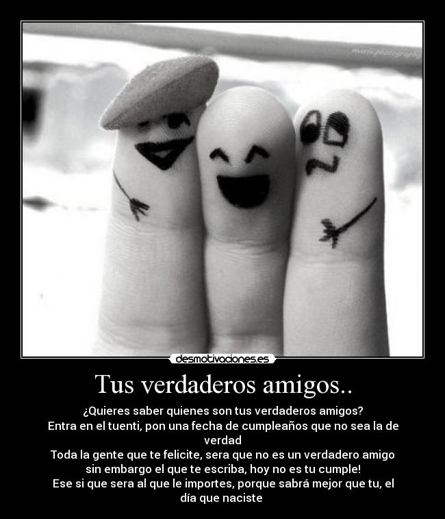 Tus verdaderos amigos.. - ¿Quieres saber quienes son tus verdaderos amigos?
Entra en el tuenti, pon una fecha de cumpleaños que no sea la de verdad
Toda la gente que te felicite, sera que no es un verdadero amigo
sin embargo el que te escriba, hoy no es tu cumple!
Ese si que sera al que le importes, porque sabrá mejor que tu, el día que naciste 