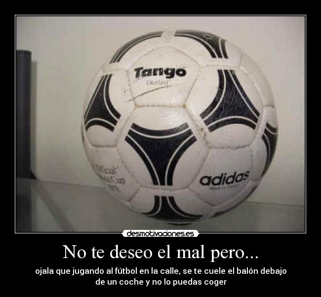 No te deseo el mal pero... - ojala que jugando al fútbol en la calle, se te cuele el balón debajo
de un coche y no lo puedas coger