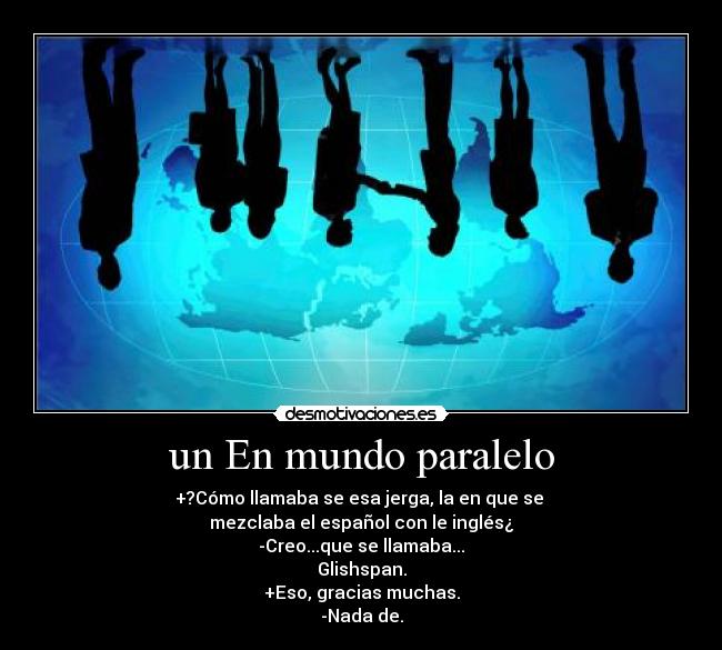 un En mundo paralelo - +?Cómo llamaba se esa jerga, la en que se
mezclaba el español con le inglés¿
-Creo...que se llamaba...
Glishspan.
+Eso, gracias muchas.
-Nada de.