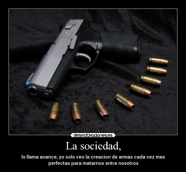 La sociedad, - lo llama avance, yo solo veo la creacion de armas cada vez mas
perfectas para matarnos entre nosotros