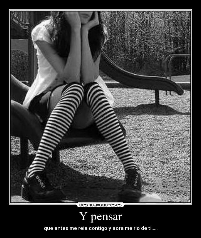 Y pensar - que antes me reia contigo y aora me rio de ti.....