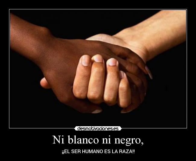 Ni blanco ni negro, - ¡¡EL SER HUMANO ES LA RAZA!!