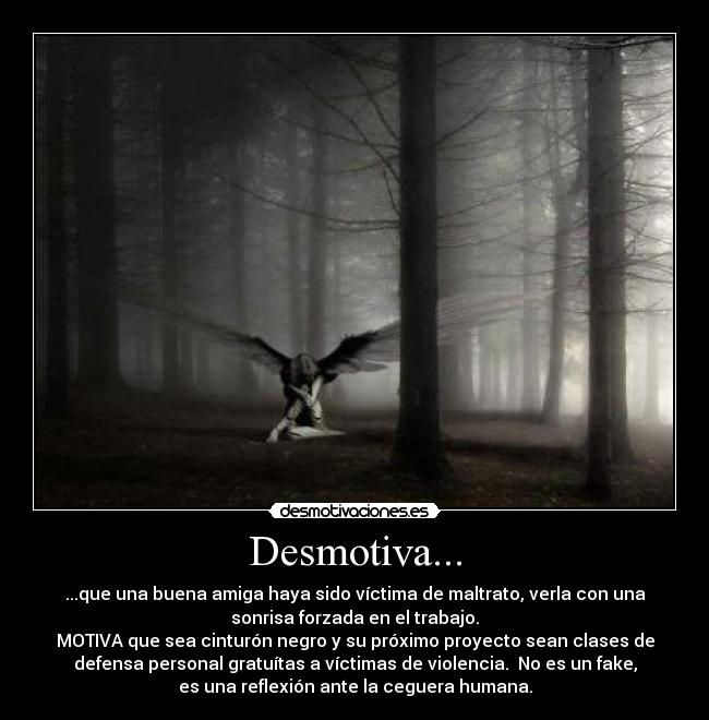 Desmotiva... - ...que una buena amiga haya sido víctima de maltrato, verla con una
sonrisa forzada en el trabajo.
MOTIVA que sea cinturón negro y su próximo proyecto sean clases de
defensa personal gratuítas a víctimas de violencia.  No es un fake,
es una reflexión ante la ceguera humana.