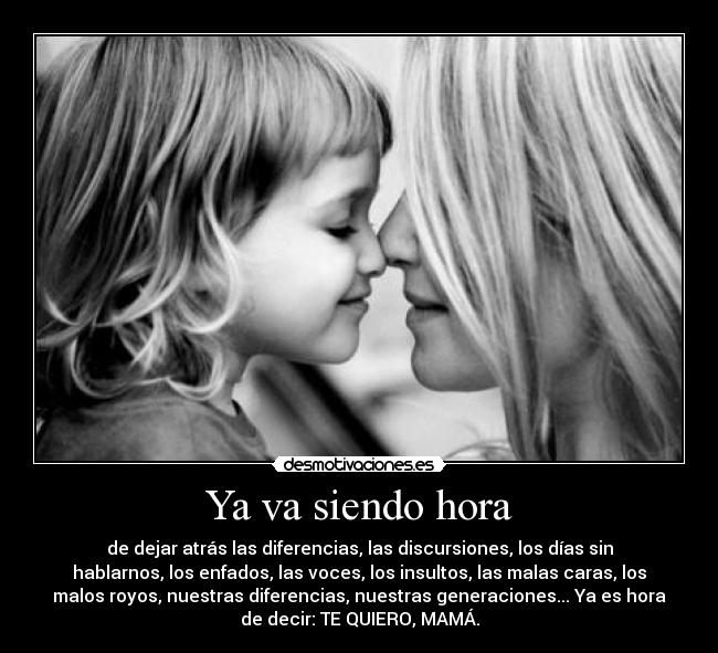 Ya va siendo hora - de dejar atrás las diferencias, las discursiones, los días sin
hablarnos, los enfados, las voces, los insultos, las malas caras, los
malos royos, nuestras diferencias, nuestras generaciones... Ya es hora
de decir: TE QUIERO, MAMÁ.