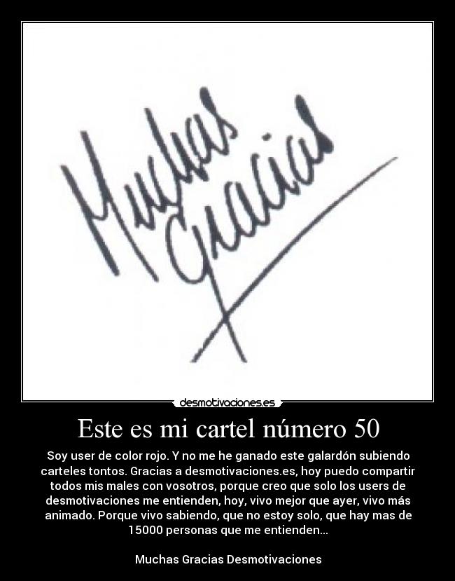 Este es mi cartel número 50 - Soy user de color rojo. Y no me he ganado este galardón subiendo
carteles tontos. Gracias a desmotivaciones.es, hoy puedo compartir
todos mis males con vosotros, porque creo que solo los users de
desmotivaciones me entienden, hoy, vivo mejor que ayer, vivo más
animado. Porque vivo sabiendo, que no estoy solo, que hay mas de
15000 personas que me entienden...

Muchas Gracias Desmotivaciones