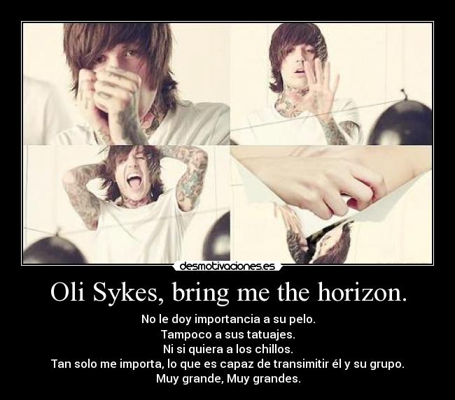 Oli Sykes, bring me the horizon. - No le doy importancia a su pelo.
Tampoco a sus tatuajes.
Ni si quiera a los chillos.
Tan solo me importa, lo que es capaz de transimitir él y su grupo.
Muy grande, Muy grandes.