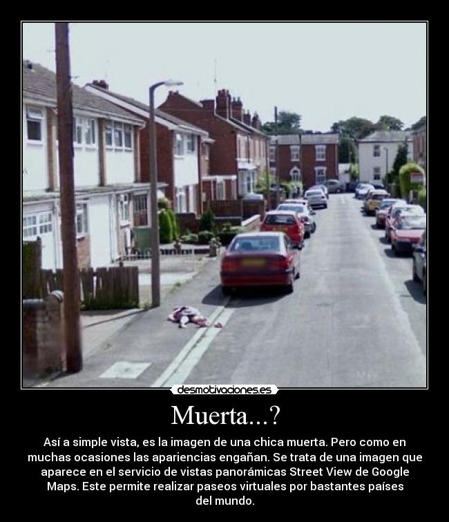 Muerta...? - Así a simple vista, es la imagen de una chica muerta. Pero como en
muchas ocasiones las apariencias engañan. Se trata de una imagen que
aparece en el servicio de vistas panorámicas Street View de Google
Maps. Este permite realizar paseos virtuales por bastantes países
del mundo.