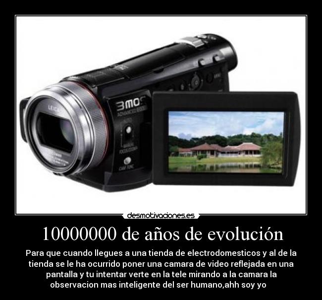 10000000 de años de evolución - Para que cuando llegues a una tienda de electrodomesticos y al de la
tienda se le ha ocurrido poner una camara de video reflejada en una
pantalla y tu intentar verte en la tele mirando a la camara la
observacion mas inteligente del ser humano,ahh soy yo