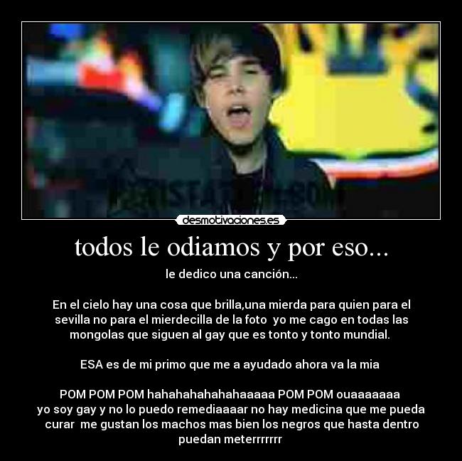 todos le odiamos y por eso... - le dedico una canción...
En el cielo hay una cosa que brilla,una mierda para quien para el
sevilla no para el mierdecilla de la foto yo me cago en todas las
mongolas que siguen al gay que es tonto y tonto mundial.
ESA es de mi primo que me a ayudado ahora va la mia
POM POM POM hahahahahahahaaaaa POM POM ouaaaaaaa
yo soy gay y no lo puedo remediaaaar no hay medicina que me pueda
curar me gustan los machos mas bien los negros que hasta dentro
puedan meterrrrrrr