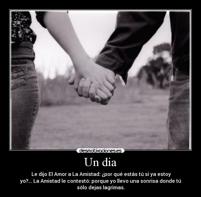 Un dia - Le dijo El Amor a La Amistad: ¿por qué estás tú si ya estoy
yo?... La Amistad le contestó: porque yo llevo una sonrisa donde tú
sólo dejas lagrimas.