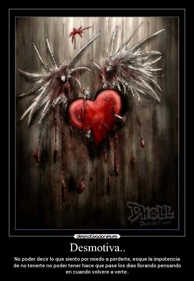 Desmotiva.. - No poder decir lo que siento por miedo a perderte, esque la impotencia
de no tenerte no poder tener hace que pase los dias llorando pensando
en cuando volvere a verte..