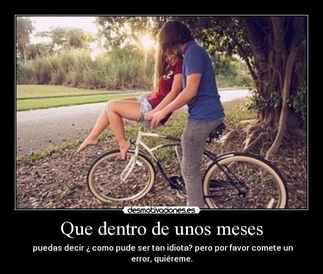 Que dentro de unos meses -  puedas decir ¿ como pude ser tan idiota? pero por favor comete un error, quiéreme.