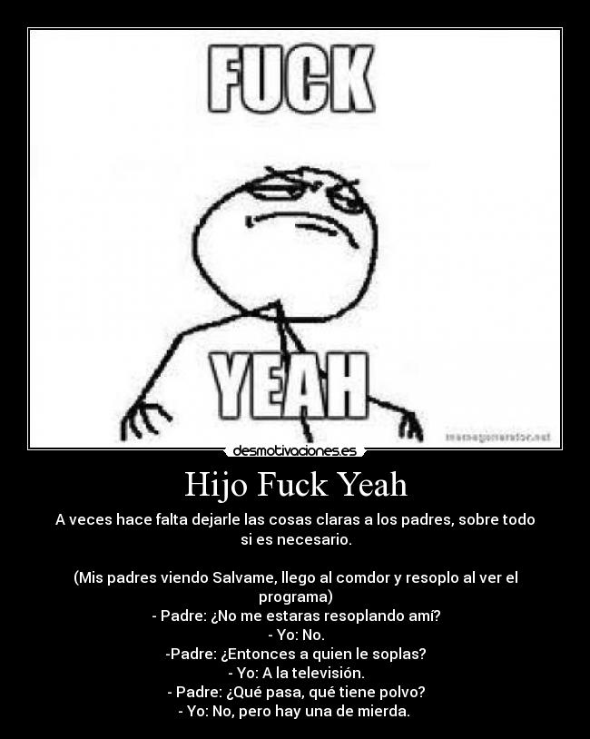 Hijo Fuck Yeah - A veces hace falta dejarle las cosas claras a los padres, sobre todo si es necesario.

(Mis padres viendo Salvame, llego al comdor y resoplo al ver el programa)
- Padre: ¿No me estaras resoplando amí?
- Yo: No.
-Padre: ¿Entonces a quien le soplas?
- Yo: A la televisión.
- Padre: ¿Qué pasa, qué tiene polvo?
- Yo: No, pero hay una de mierda. 