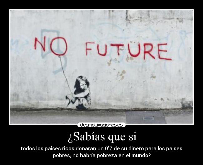 ¿Sabías que si - todos los paises ricos donaran un 07 de su dinero para los paises
pobres, no habría pobreza en el mundo?