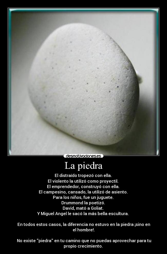 La piedra - El distraído tropezó con ella. 
El violento la utilizó como proyectil. 
El emprendedor, construyó con ella. 
El campesino, cansado, la utilizó de asiento. 
Para los niños, fue un juguete. 
Drummond la poetizó. 
David, mató a Goliat. 
Y Miguel Angel le sacó la más bella escultura. 

En todos estos casos, la diferencia no estuvo en la piedra ¡sino en
el hombre!.

 No existe piedra en tu camino que no puedas aprovechar para tu
propio crecimiento. 