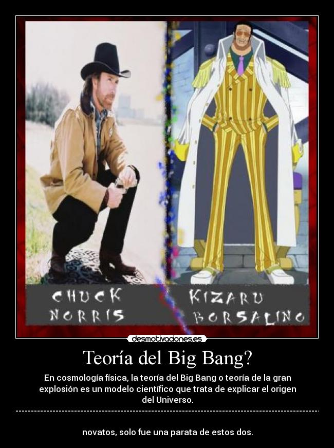 Teoría del Big Bang? - En cosmología física, la teoría del Big Bang o teoría de la gran
explosión es un modelo científico que trata de explicar el origen
del Universo.
-------------------------------------------------------------------------------------------------------
novatos, solo fue una parata de estos dos.