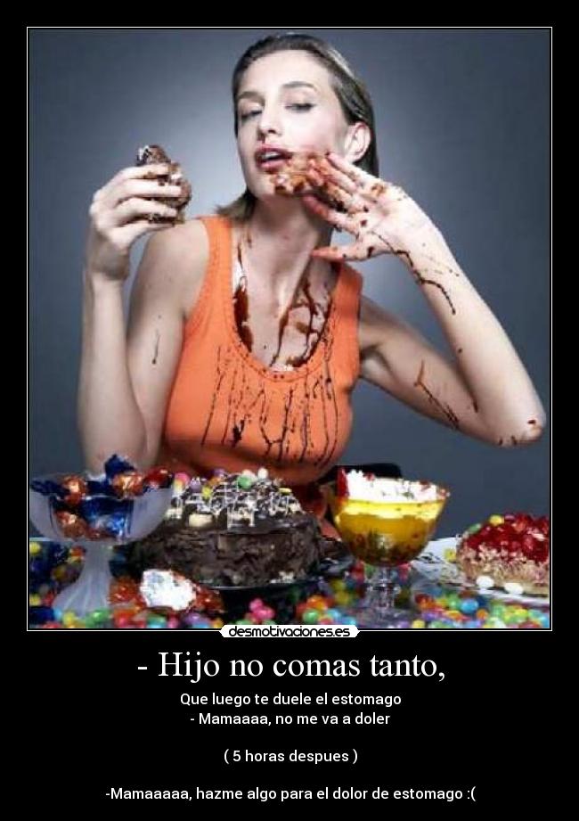 - Hijo no comas tanto, - Que luego te duele el estomago
- Mamaaaa, no me va a doler

( 5 horas despues )

-Mamaaaaa, hazme algo para el dolor de estomago :(