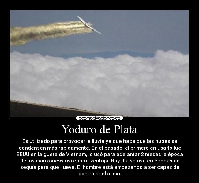 Yoduro de Plata - Es utilizado para provocar la lluvia ya que hace que las nubes se
condensen más rapidamente. En el pasado, el primero en usarlo fue
EEUU en la guera de Vietnam, lo usó para adelantar 2 meses la época
de los monzonesy así cobrar ventaja. Hoy día se usa en épocas de
sequía para que llueva. El hombre está empezando a ser capaz de
controlar el clima.