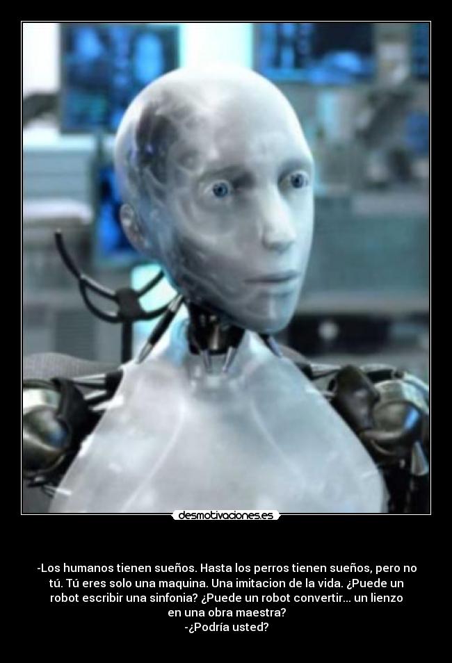 - -Los humanos tienen sueños. Hasta los perros tienen sueños, pero no
tú. Tú eres solo una maquina. Una imitacion de la vida. ¿Puede un
robot escribir una sinfonia? ¿Puede un robot convertir... un lienzo
en una obra maestra?
-¿Podría usted?