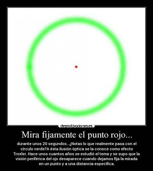 Mira fijamente el punto rojo... - durante unos 20 segundos...¿Notas lo que realmente pasa con el
círculo verde?A ésta ilusión óptica se la conoce como efecto
Troxler. Hace unos cuantos años se estudió el tema y se supo que la
visión periférica del ojo desaparece cuando dejamos fija la mirada
en un punto y a una distancia específica.