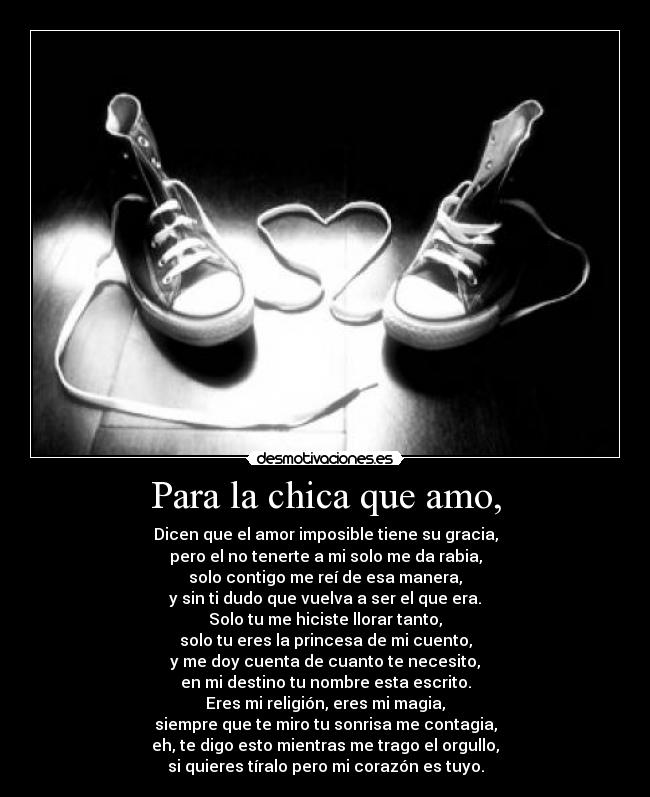 Para la chica que amo, - Dicen que el amor imposible tiene su gracia,
pero el no tenerte a mi solo me da rabia,
solo contigo me reí de esa manera,
y sin ti dudo que vuelva a ser el que era.
Solo tu me hiciste llorar tanto,
solo tu eres la princesa de mi cuento,
y me doy cuenta de cuanto te necesito,
en mi destino tu nombre esta escrito.
Eres mi religión, eres mi magia,
siempre que te miro tu sonrisa me contagia,
eh, te digo esto mientras me trago el orgullo,
si quieres tíralo pero mi corazón es tuyo.