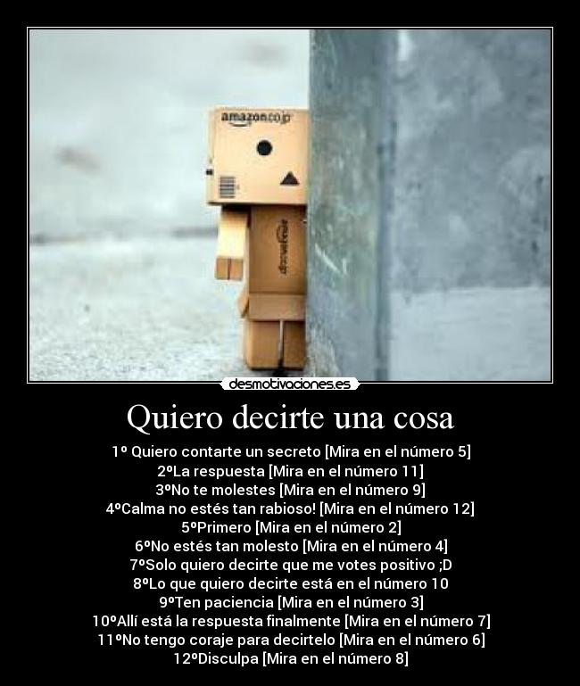 Quiero decirte una cosa - 1º Quiero contarte un secreto [Mira en el número 5]
2ºLa respuesta [Mira en el número 11]
3ºNo te molestes [Mira en el número 9]
4ºCalma no estés tan rabioso! [Mira en el número 12]
5ºPrimero [Mira en el número 2]
6ºNo estés tan molesto [Mira en el número 4]
7ºSolo quiero decirte que me votes positivo ;D
8ºLo que quiero decirte está en el número 10
9ºTen paciencia [Mira en el número 3]
10ºAllí está la respuesta finalmente [Mira en el número 7]
11ºNo tengo coraje para decirtelo [Mira en el número 6]
12ºDisculpa [Mira en el número 8]