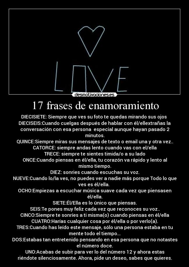 17 frases de enamoramiento - DIECISIETE: Siempre que ves su foto te quedas mirando sus ojos 
DIECISEIS:Cuando cuelgas después de hablar con él/ellextrañas la
conversación con esa persona  especial aunque hayan pasado 2
minutos.
QUINCE:Siempre miras sus mensajes de texto o email una y otra vez..
CATORCE: siempre andas lento cuando vas con el/ella
TRECE: siempre te sientes timida/o a su lado
ONCE:Cuando piensas en él/ella, tu corazón va rápido y lento al
mismo tiempo.
DIEZ: sonries cuando escuchas su voz.
NUEVE:Cuando lo/la ves, no puedes ver a nadie más porque Todo lo que
ves es él/ella. 
OCHO:Empiezas a escuchar música suave cada vez que piensasen
él/ella.
SIETE:Él/Ella es lo único que piensas.
SEIS:Te pones muy feliz cada vez que reconoces su voz..
CINCO:Siempre te sonríes a ti misma(o) cuando piensas en él/ella
CUATRO:Harías cualquier cosa por él/ella o por verlo(a).
TRES:Cuando has leído este mensaje, sólo una persona estaba en tu
mente todo el tiempo...
DOS:Estabas tan entretenido pensando en esa persona que no notastes
el número doce.
UNO:Acabas de subir para ver lo del número 12 y ahora estas
riéndote silenciosamente. Ahora, pide un deseo, sabes que quieres.