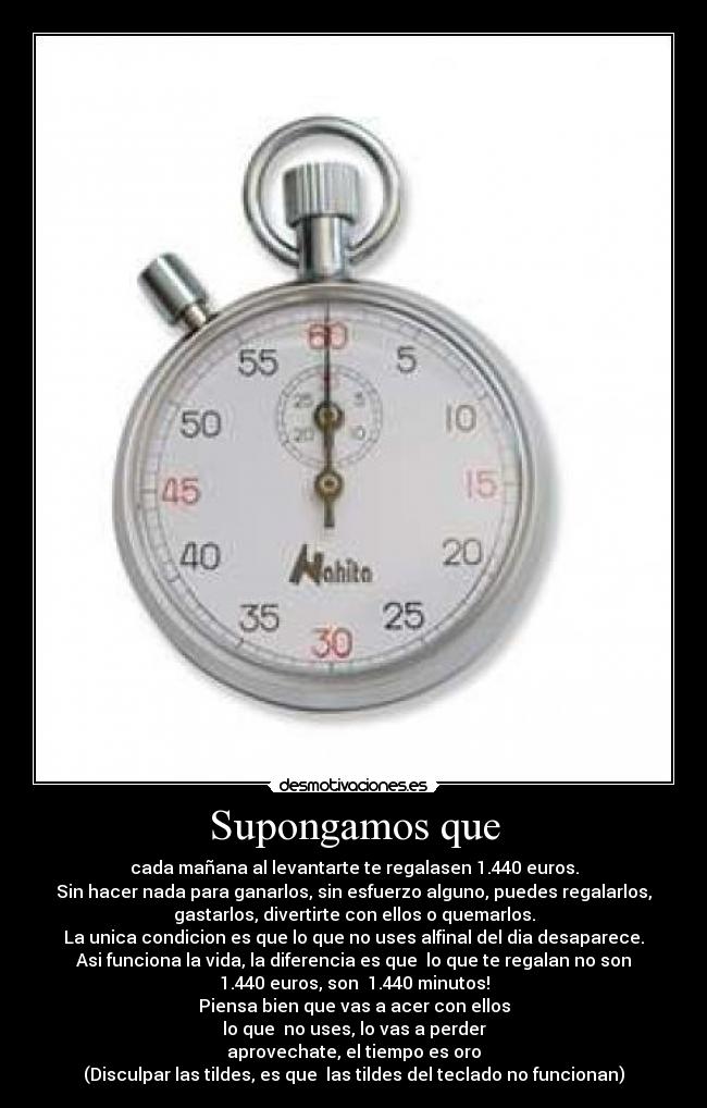 Supongamos que - cada mañana al levantarte te regalasen 1.440 euros.
Sin hacer nada para ganarlos, sin esfuerzo alguno, puedes regalarlos,
gastarlos, divertirte con ellos o quemarlos.
La unica condicion es que lo que no uses alfinal del dia desaparece.
Asi funciona la vida, la diferencia es que lo que te regalan no son
1.440 euros, son 1.440 minutos!
Piensa bien que vas a acer con ellos
lo que no uses, lo vas a perder
aprovechate, el tiempo es oro
(Disculpar las tildes, es que las tildes del teclado no funcionan)