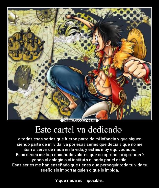 Este cartel va dedicado - a todas esas series que fueron parte de mi infancia y que siguen
siendo parte de mi vida, va por esas series que decíais que no me
iban a servir de nada en la vida, y estais muy equivocados.
Esas series me han enseñado valores que no aprendí ni aprenderé
yendo al colegio o al instituto ni nada por el estilo.
Esas series me han enseñado que tienes que perseguir toda tu vida tu
sueño sin importar quien o que lo impida.
Y que nada es imposible..