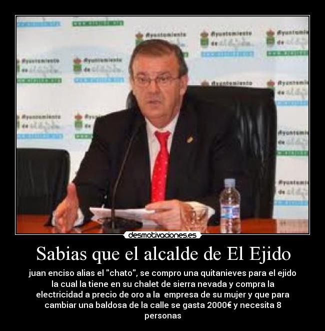 Sabias que el alcalde de El Ejido - juan enciso alias el chato, se compro una quitanieves para el ejido
la cual la tiene en su chalet de sierra nevada y compra la
electricidad a precio de oro a la empresa de su mujer y que para
cambiar una baldosa de la calle se gasta 2000€ y necesita 8
personas