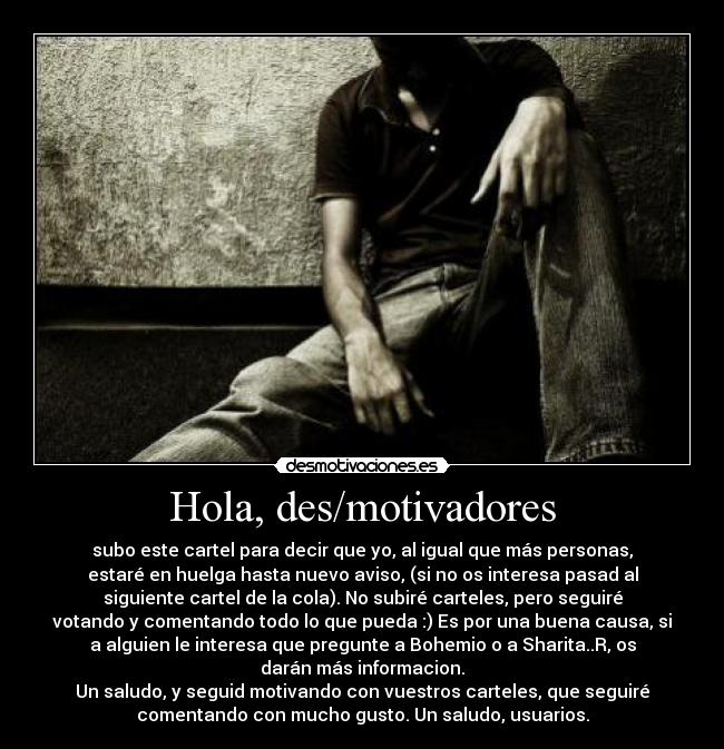 Hola, des/motivadores - subo este cartel para decir que yo, al igual que más personas,
estaré en huelga hasta nuevo aviso, (si no os interesa pasad al
siguiente cartel de la cola). No subiré carteles, pero seguiré
votando y comentando todo lo que pueda :) Es por una buena causa, si
a alguien le interesa que pregunte a Bohemio o a Sharita..R, os
darán más informacion.
Un saludo, y seguid motivando con vuestros carteles, que seguiré
comentando con mucho gusto. Un saludo, usuarios.