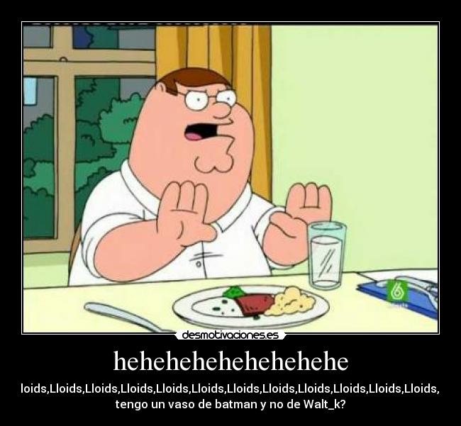 hehehehehehehehehe - Lloids,Lloids,Lloids,Lloids,Lloids,Lloids,Lloids,Lloids,Lloids,Lloids,Lloids,Lloids,Lloids,Lloids,Lloids,¿porque
tengo un vaso de batman y no de Walt_k?