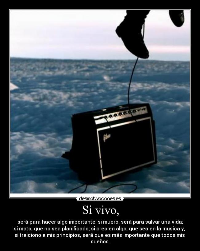 Si vivo, - será para hacer algo importante; si muero, será para salvar una vida;
si mato, que no sea planificado; si creo en algo, que sea en la música y,
si traiciono a mis principios, será que es más importante que todos mis
sueños.