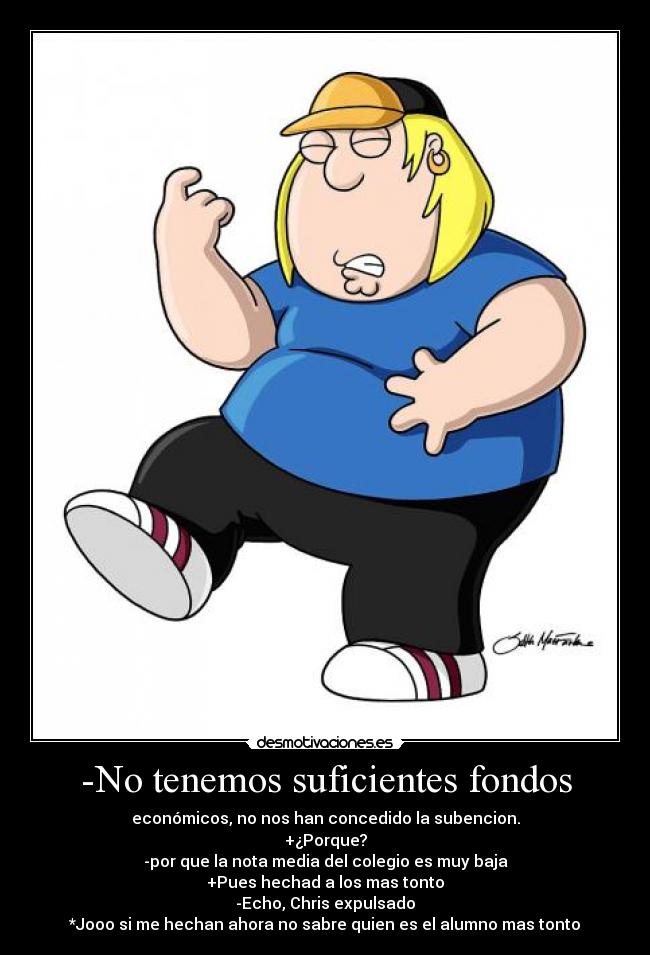 -No tenemos suficientes fondos - económicos, no nos han concedido la subencion.
+¿Porque?
-por que la nota media del colegio es muy baja
+Pues hechad a los mas tonto
-Echo, Chris expulsado
*Jooo si me hechan ahora no sabre quien es el alumno mas tonto