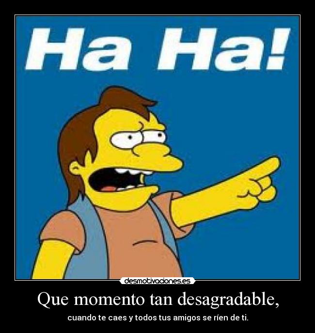 Que momento tan desagradable, - cuando te caes y todos tus amigos se ríen de ti.