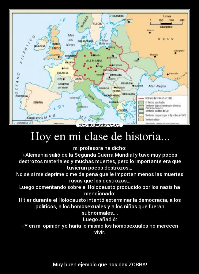 Hoy en mi clase de historia... - mi profesora ha dicho:
+Alemania salió de la Segunda Guerra Mundial y tuvo muy pocos
destrozos materiales y muchas muertes, pero lo importante era que
tuvieran pocos destrozos...
No se si me deprime o me da pena que le importen menos las muertes
rusas que los destrozos...
Luego comentando sobre el Holocausto producido por los nazis ha
mencionado:
Hitler durante el Holocausto intentó exterminar la democracia, a los
políticos, a los homosexuales y a los niños que fueran
subnormales....
Luego añadió:
+Y en mi opinión yo haría lo mismo los homosexuales no merecen
vivir.




Muy buen ejemplo que nos das ZORRA!