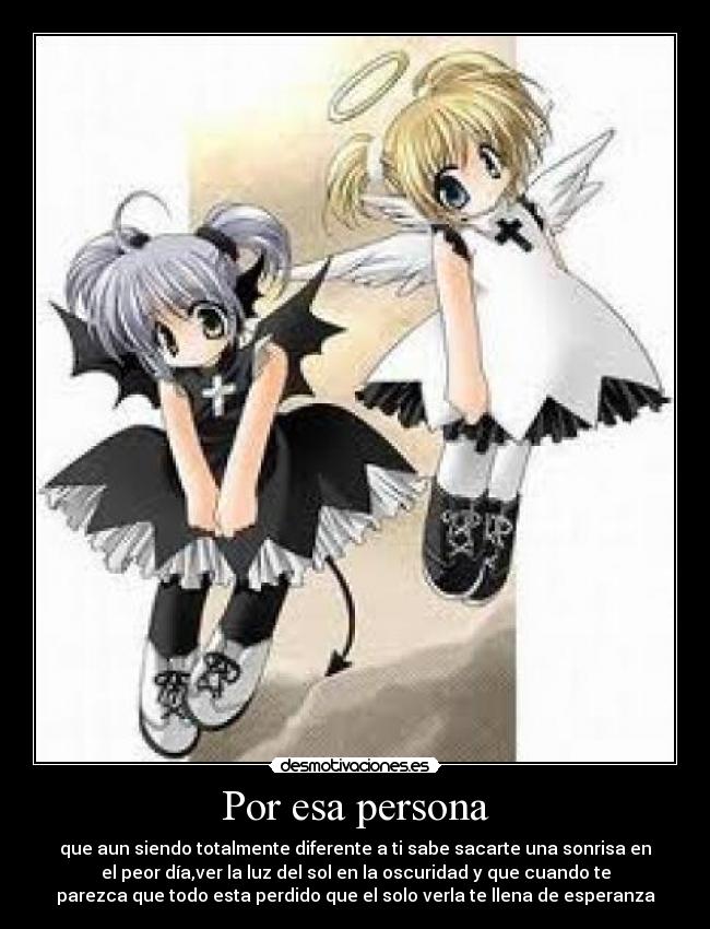 Por esa persona - que aun siendo totalmente diferente a ti sabe sacarte una sonrisa en
el peor día,ver la luz del sol en la oscuridad y que cuando te
parezca que todo esta perdido que el solo verla te llena de esperanza