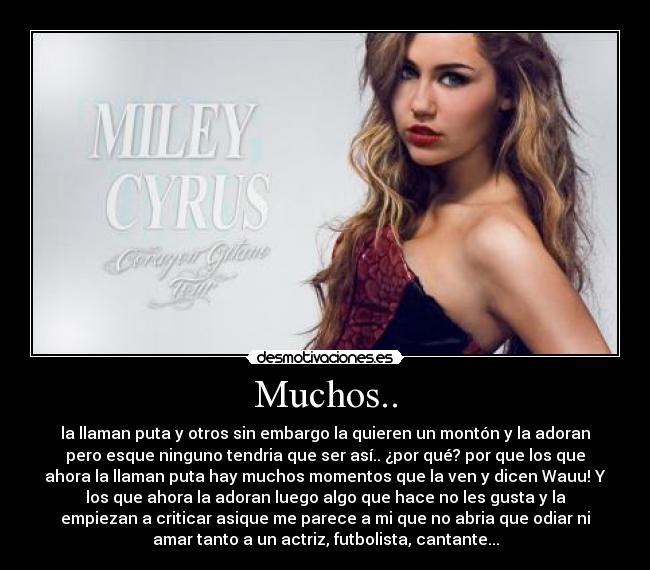 Muchos.. - la llaman puta y otros sin embargo la quieren un montón y la adoran
pero esque ninguno tendria que ser así.. ¿por qué? por que los que
ahora la llaman puta hay muchos momentos que la ven y dicen Wauu! Y
los que ahora la adoran luego algo que hace no les gusta y la
empiezan a criticar asique me parece a mi que no abria que odiar ni
amar tanto a un actriz, futbolista, cantante...