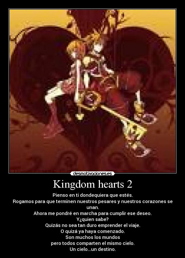 Kingdom hearts 2 - Pienso en ti dondequiera que estés.
Rogamos para que terminen nuestros pesares y nuestros corazones se unan.
Ahora me pondré en marcha para cumplir ese deseo.
Y¿quien sabe?
Quizás no sea tan duro emprender el viaje.
O quizá ya haya comenzado.
Son muchos los mundos
pero todos comparten el mismo cielo.
Un cielo...un destino.
