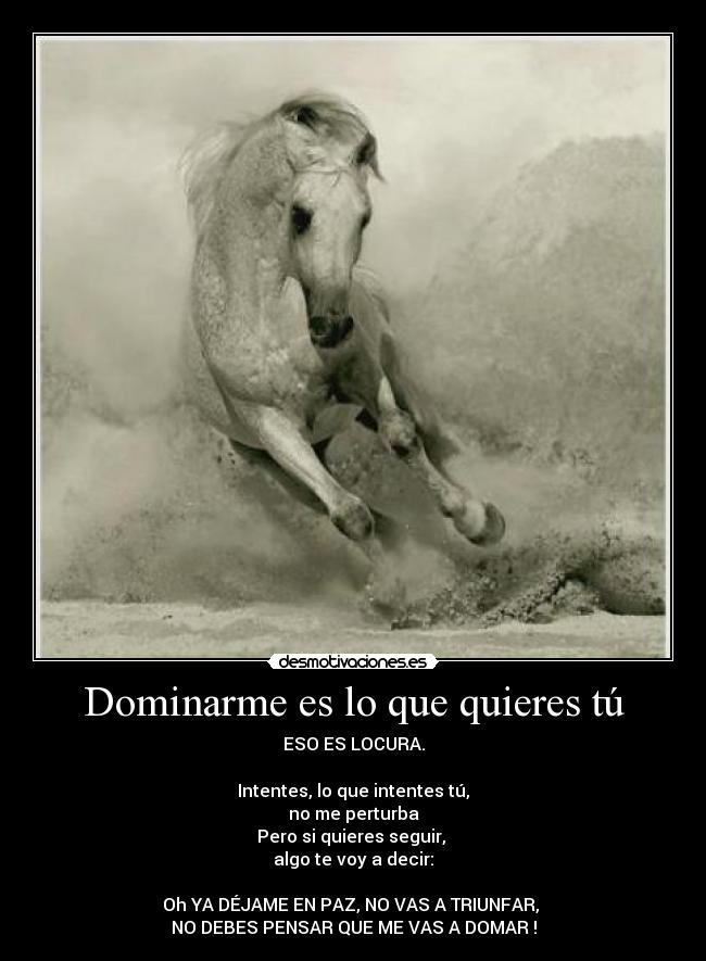 Dominarme es lo que quieres tú - ESO ES LOCURA.
Intentes, lo que intentes tú,
no me perturba
Pero si quieres seguir,
algo te voy a decir:
Oh YA DÉJAME EN PAZ, NO VAS A TRIUNFAR,
NO DEBES PENSAR QUE ME VAS A DOMAR !