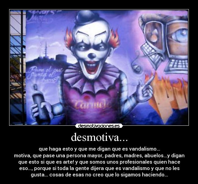 desmotiva... - que haga esto y que me digan que es vandalismo...
motiva, que pase una persona mayor, padres, madres, abuelos...y digan
que esto si que es arte! y que somos unos profesionales quien hace
eso..., porque si toda la gente dijera que es vandalismo y que no les
gusta... cosas de esas no creo que lo sigamos haciendo...