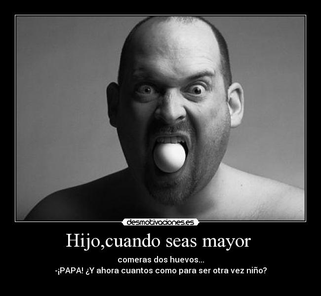 Hijo,cuando seas mayor  - comeras dos huevos...
-¡PAPA! ¿Y ahora cuantos como para ser otra vez niño?
