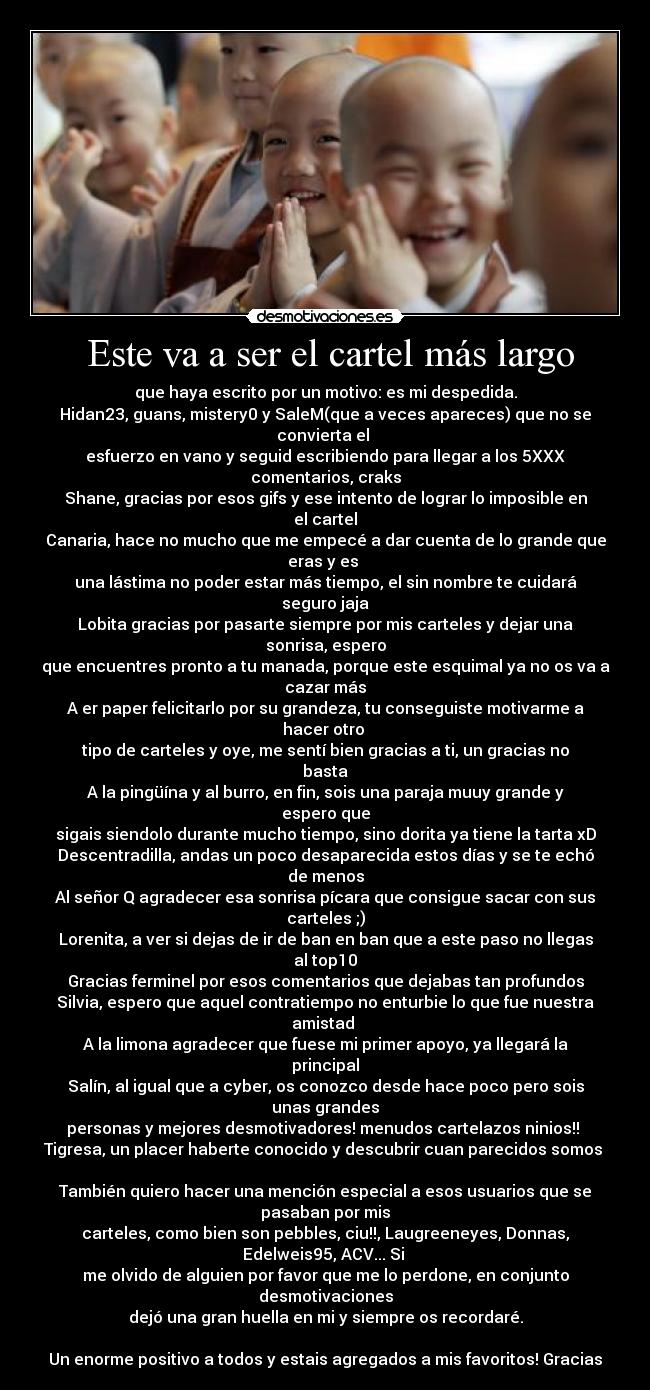 Este va a ser el cartel más largo - que haya escrito por un motivo: es mi despedida.
Hidan23, guans, mistery0 y SaleM(que a veces apareces) que no se convierta el
esfuerzo en vano y seguid escribiendo para llegar a los 5XXX comentarios, craks
Shane, gracias por esos gifs y ese intento de lograr lo imposible en el cartel
Canaria, hace no mucho que me empecé a dar cuenta de lo grande que eras y es
una lástima no poder estar más tiempo, el sin nombre te cuidará seguro jaja
Lobita gracias por pasarte siempre por mis carteles y dejar una sonrisa, espero
que encuentres pronto a tu manada, porque este esquimal ya no os va a cazar más
A er paper felicitarlo por su grandeza, tu conseguiste motivarme a hacer otro
tipo de carteles y oye, me sentí bien gracias a ti, un gracias no basta
A la pingüína y al burro, en fin, sois una paraja muuy grande y espero que
sigais siendolo durante mucho tiempo, sino dorita ya tiene la tarta xD
Descentradilla, andas un poco desaparecida estos días y se te echó de menos
Al señor Q agradecer esa sonrisa pícara que consigue sacar con sus carteles ;)
Lorenita, a ver si dejas de ir de ban en ban que a este paso no llegas al top10
Gracias ferminel por esos comentarios que dejabas tan profundos
Silvia, espero que aquel contratiempo no enturbie lo que fue nuestra amistad
A la limona agradecer que fuese mi primer apoyo, ya llegará la principal
Salín, al igual que a cyber, os conozco desde hace poco pero sois unas grandes
personas y mejores desmotivadores! menudos cartelazos ninios!!
Tigresa, un placer haberte conocido y descubrir cuan parecidos somos
También quiero hacer una mención especial a esos usuarios que se pasaban por mis
carteles, como bien son pebbles, ciu!!, Laugreeneyes, Donnas, Edelweis95, ACV... Si
me olvido de alguien por favor que me lo perdone, en conjunto desmotivaciones
dejó una gran huella en mi y siempre os recordaré.
Un enorme positivo a todos y estais agregados a mis favoritos! Gracias